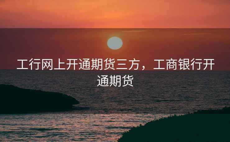 工行网上开通期货三方，工商银行开通期货