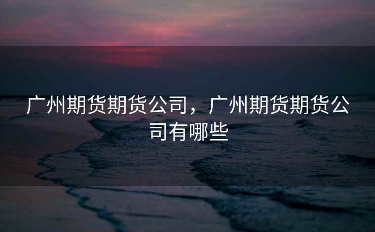 广州期货期货公司，广州期货期货公司有哪些