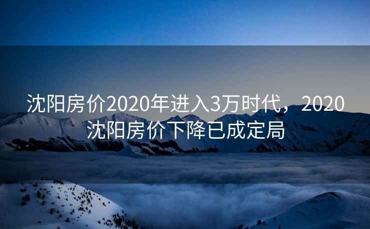 沈阳房价2020年进入3万时代,2020沈阳房价下降已成定局