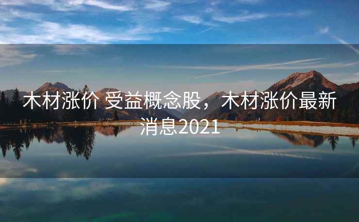 木材涨价 受益概念股，木材涨价最新消息2021  第2张