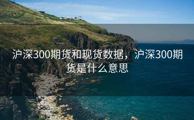 沪深300期货和现货数据，沪深300期货是什么意思