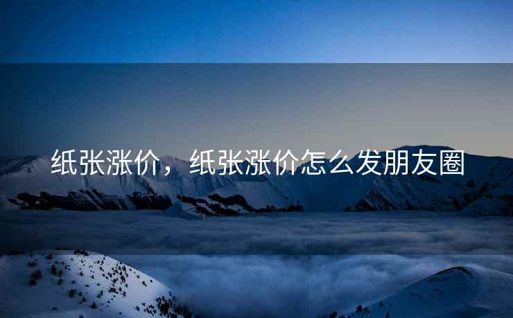 纸张涨价，纸张涨价怎么发朋友圈