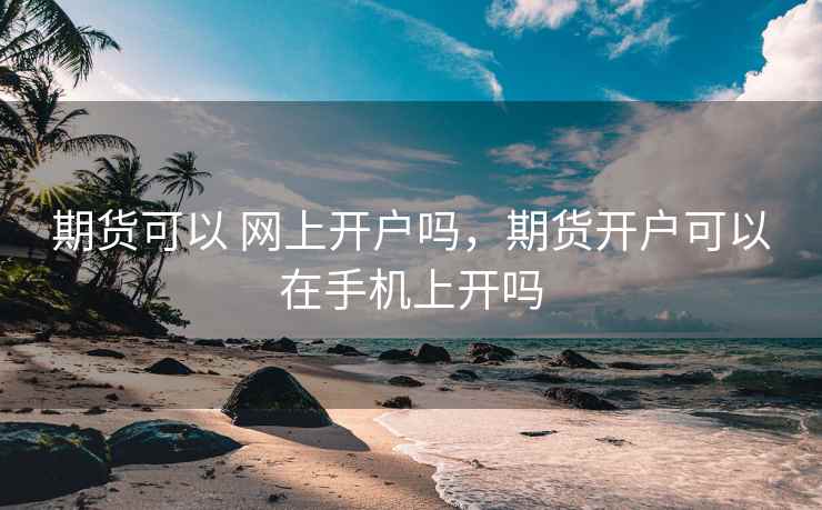 期货可以 网上开户吗，期货开户可以在手机上开吗
