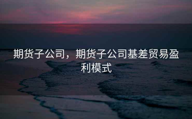 期货子公司，期货子公司基差贸易盈利模式  第1张