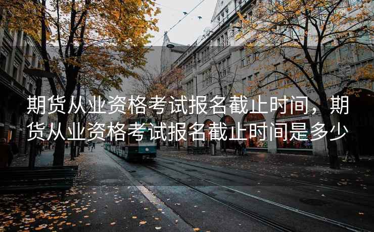期货从业资格考试报名截止时间,期货从业资格考试报名截止时间是多少