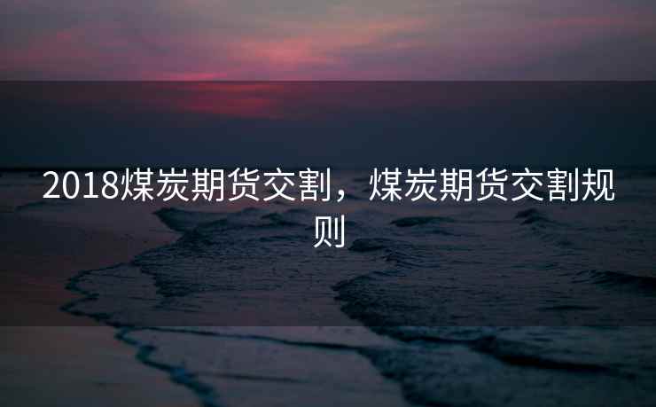 2018煤炭期货交割，煤炭期货交割规则