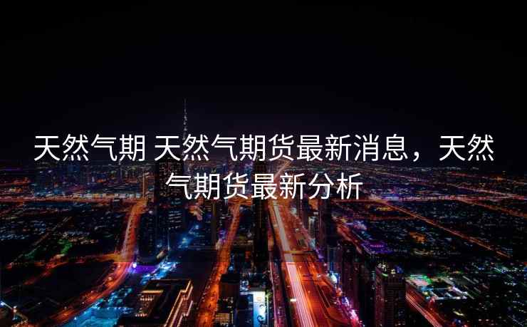 天然气期 天然气期货最新消息，天然气期货最新分析  第1张