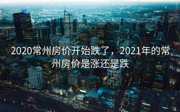 2020常州房价开始跌了，2021年的常州房价是涨还是跌