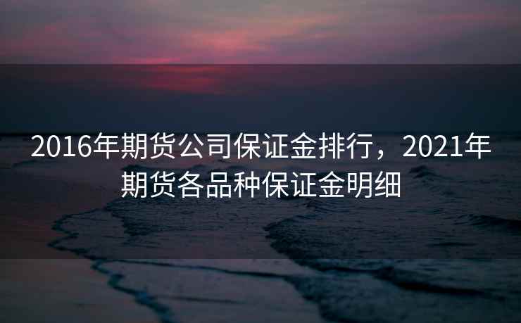 2016年期货公司保证金排行，2021年期货各品种保证金明细