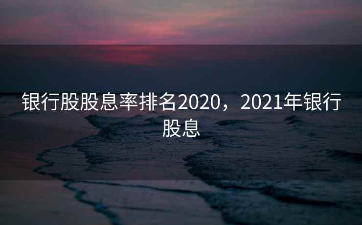 银行股股息率排名2020，2021年银行股息