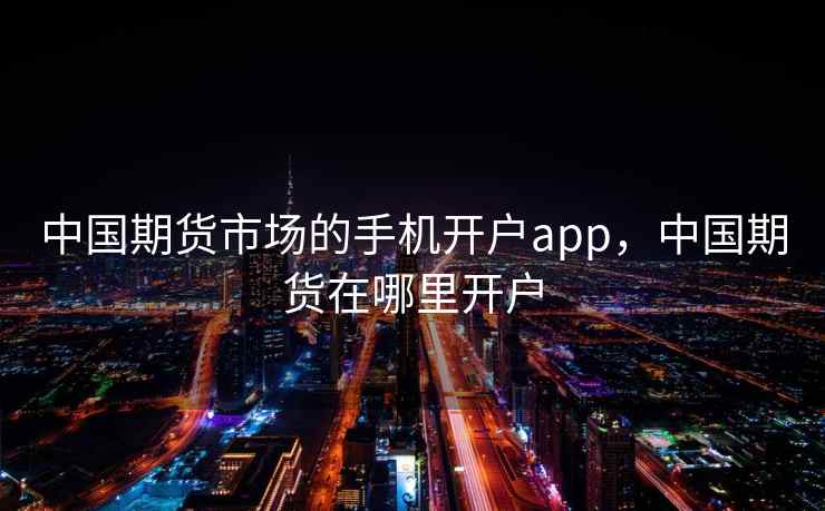 中国期货市场的手机开户app，中国期货在哪里开户
