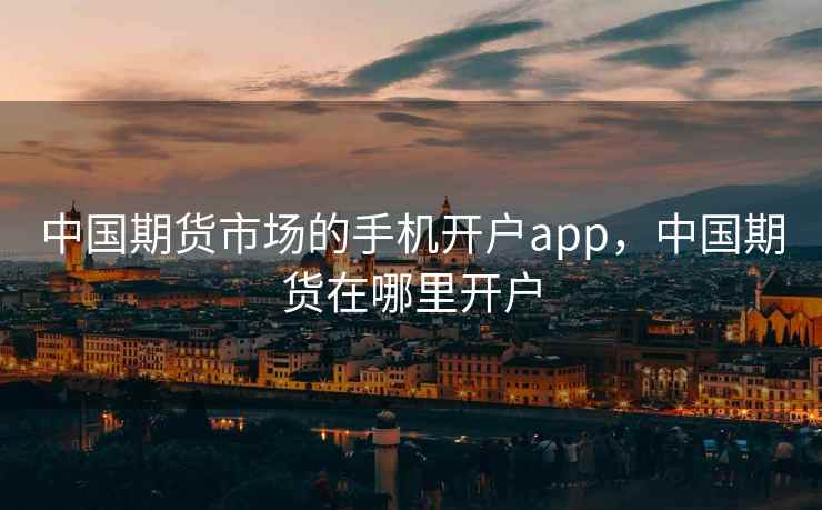 中国期货市场的手机开户app，中国期货在哪里开户