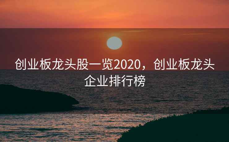 创业板龙头股一览2020，创业板龙头企业排行榜