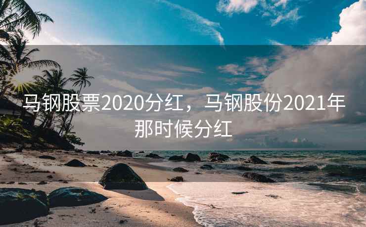 马钢股票2020分红，马钢股份2021年那时候分红