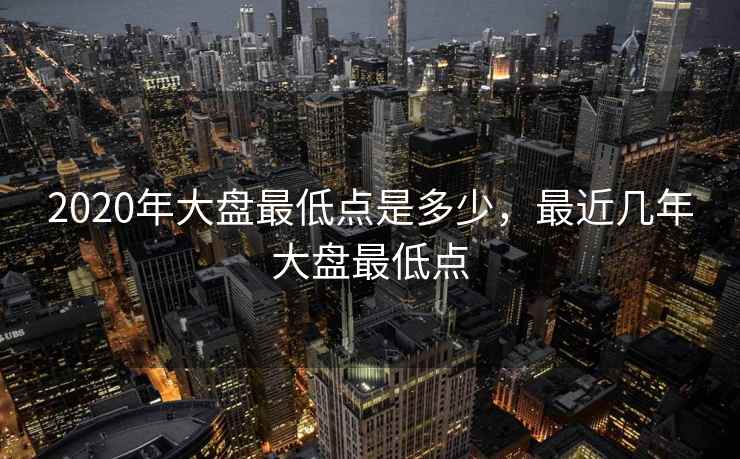2020年大盘最低点是多少，最近几年大盘最低点