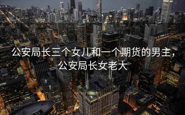 公安局长三个女儿和一个期货的男主，公安局长女老大  第2张