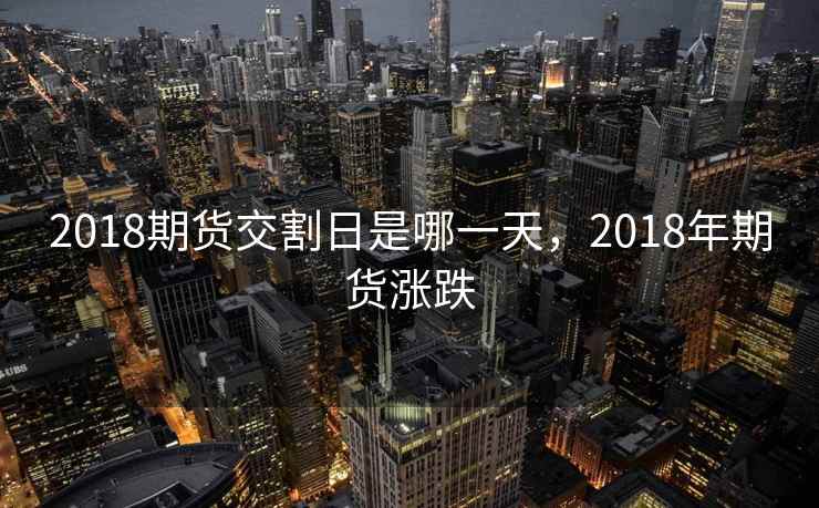 2018期货交割日是哪一天，2018年期货涨跌  第1张