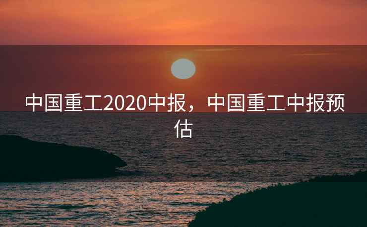 中国重工2020中报，中国重工中报预估  第2张