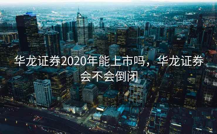 华龙证券2020年能上市吗，华龙证券会不会倒闭
