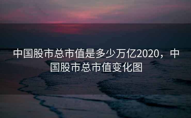中国股市总市值是多少万亿2020，中国股市总市值变化图  第1张