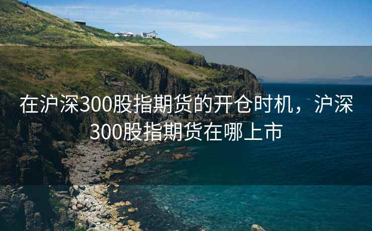 在沪深300股指期货的开仓时机，沪深300股指期货在哪上市