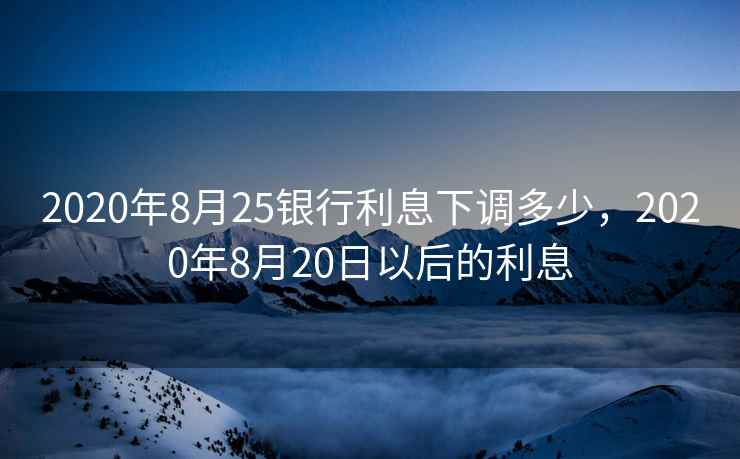 2020年8月25银行利息下调多少，2020年8月20日以后的利息