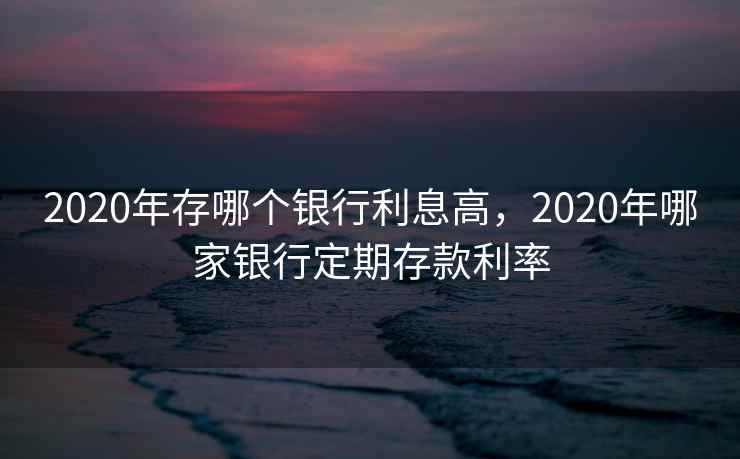 2020年存哪个银行利息高，2020年哪家银行定期存款利率