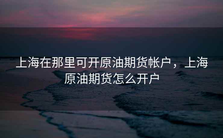 上海在那里可开原油期货帐户，上海原油期货怎么开户