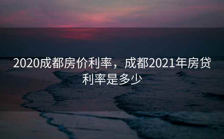 2020成都房价利率,成都2021年房贷利率是多少 第1张 2020成都房价利率,成都2021年房贷利率是多少 第1张
