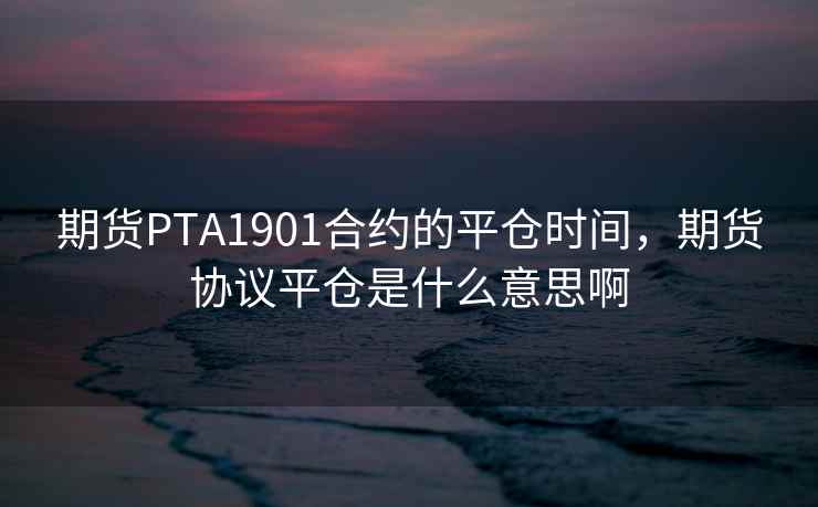 期货PTA1901合约的平仓时间，期货协议平仓是什么意思啊  第2张