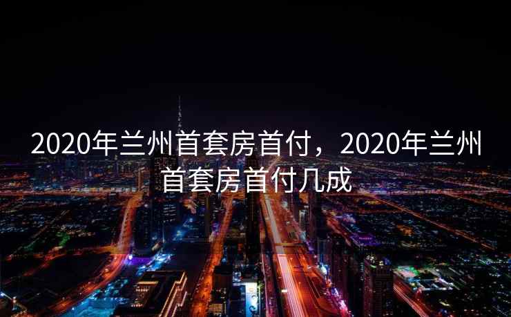 2020年兰州首套房首付，2020年兰州首套房首付几成  第1张