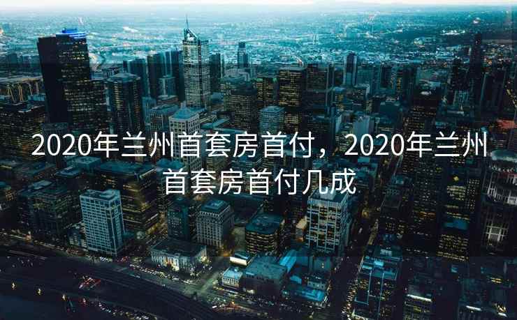 2020年兰州首套房首付，2020年兰州首套房首付几成  第2张